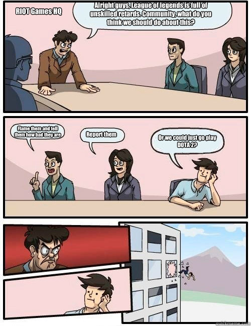 Alright guys, League of legends is full of unskilled retards. Community, what do you think we should do about this? Flame them and tell
them how bad they are Report them Or we could just go play DOTA 2? RIOT Games HQ  Boardroom Suggestion