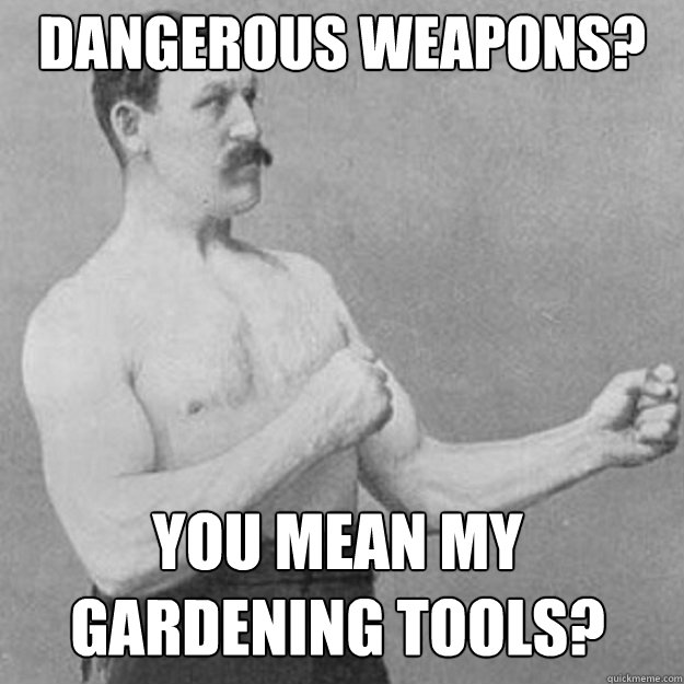 Dangerous weapons? You mean my gardening tools?   overly manly man