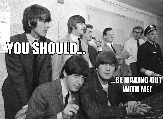 YOU SHOULD... ...BE making out
 with me!  