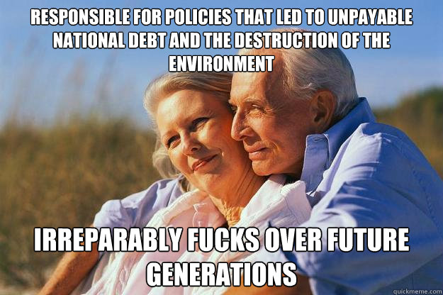 responsible for policies that led to unpayable national debt and the destruction of the environment irreparably fucks over future generations - responsible for policies that led to unpayable national debt and the destruction of the environment irreparably fucks over future generations  Senior Citizens