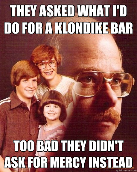 They asked what I'd do for a Klondike Bar Too bad they didn't ask for mercy instead  