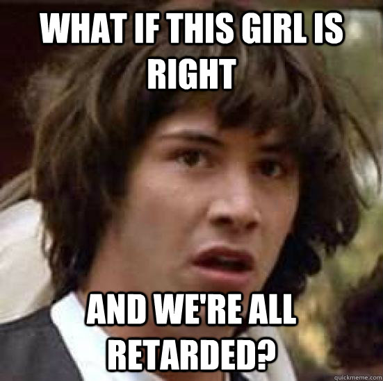 What if this girl is right and we're all retarded?  conspiracy keanu