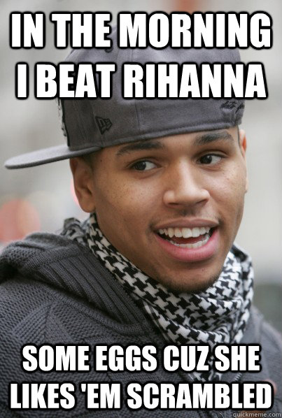 in the morning i beat Rihanna some eggs cuz she likes 'em scrambled  Scumbag Chris Brown