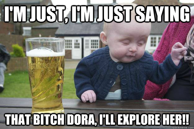 I'm just, I'm just saying That bitch DORA, I'll EXPLORE HER!!  drunk baby