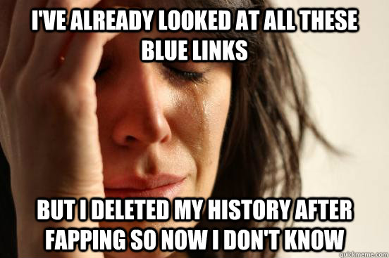 I've already looked at all these blue links but i deleted my history after fapping so now i don't know   First World Problems