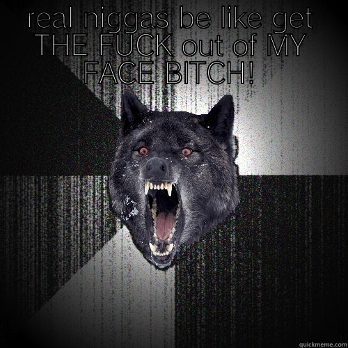 REAL NIGGAS BE LIKE GET THE FUCK OUT OF MY FACE BITCH!  Insanity Wolf