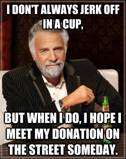 I don't always jerk off in a cup, but when I do, I hope i meet my donation on the street someday.  The Most Interesting Man In The World