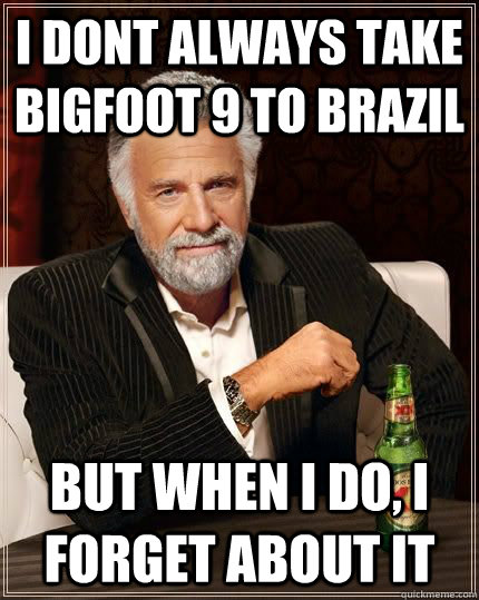 I DONT ALWAYS TAKE BIGFOOT 9 TO BRAZIL BUT WHEN I DO, I FORGET ABOUT IT - I DONT ALWAYS TAKE BIGFOOT 9 TO BRAZIL BUT WHEN I DO, I FORGET ABOUT IT  BIGFOOT 9