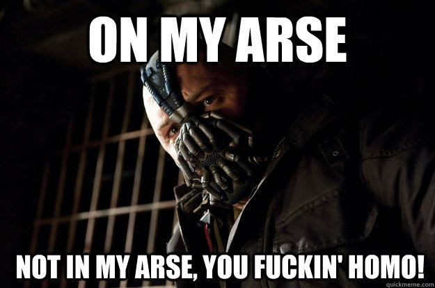 On my arse  not in my arse, you fuckin' homo!   Academy Bane