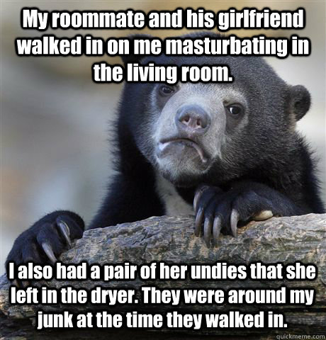 My roommate and his girlfriend walked in on me masturbating in the living room. I also had a pair of her undies that she left in the dryer. They were around my junk at the time they walked in.   Confession Bear