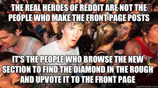The real heroes of reddit are not the people who make the front page posts It's the people who browse the new section to find the diamond in the rough and upvote it to the front page  Sudden Clarity Clarence