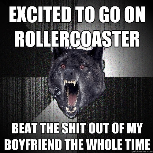 excited to go on rollercoaster beat the shit out of my boyfriend the whole time  Insanity Wolf