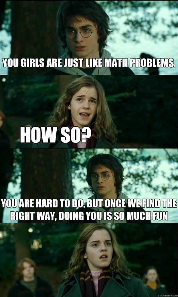 You girls are just like math problems. How so? You are hard to do, but once we find the right way, doing you is so much fun - You girls are just like math problems. How so? You are hard to do, but once we find the right way, doing you is so much fun  Horny Harry