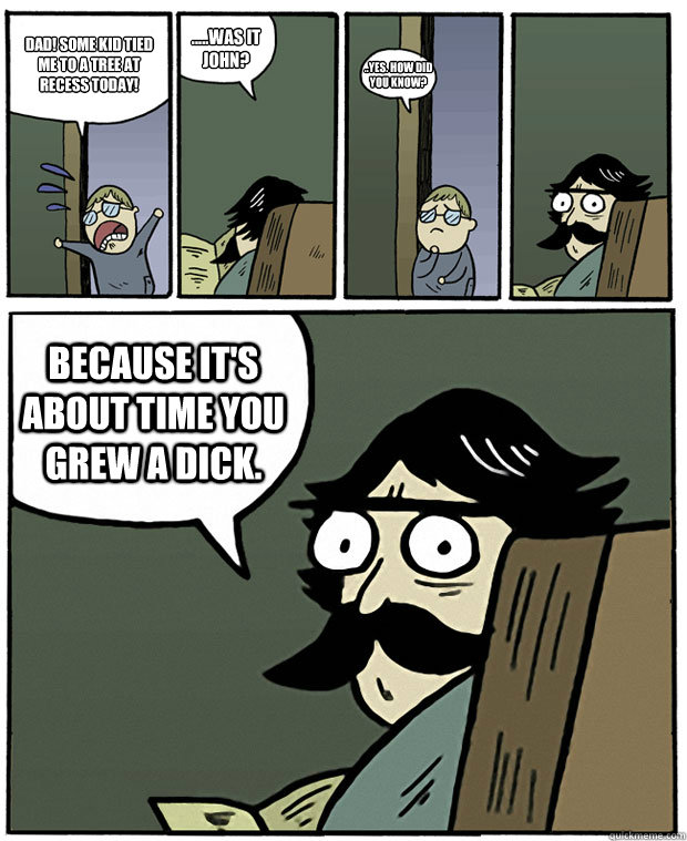 Dad! Some kid tied me to a tree at recess today! .....Was it John? ..Yes. How did you know? Because it's about time you grew a dick.  Stare Dad