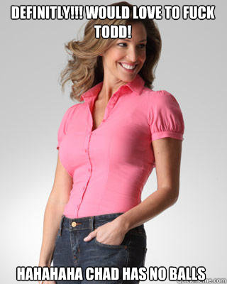 Definitly!!! Would love to fuck Todd! Hahahaha Chad has no balls  Oblivious Suburban Mom