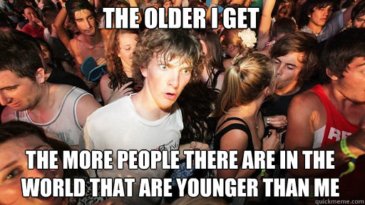 The Older I get
 The more people there are in the world that are younger than me  Sudden Clarity Clarence