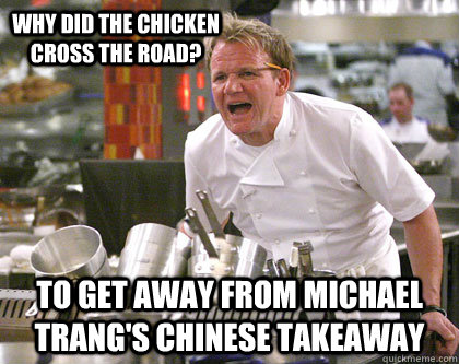to get away from michael trang's chinese takeaway Why did the chicken cross the road?  Ramsay Gordon Yelling
