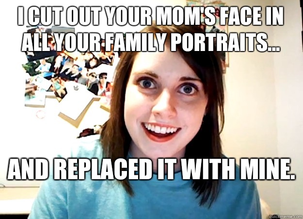 I cut out your mom's face in all your family portraits... And replaced it with mine.   Overly Attached Girlfriend