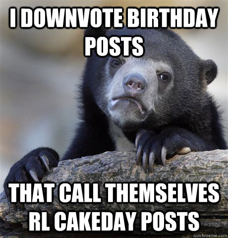 I downvote birthday posts that call themselves rl cakeday posts  Confession Bear