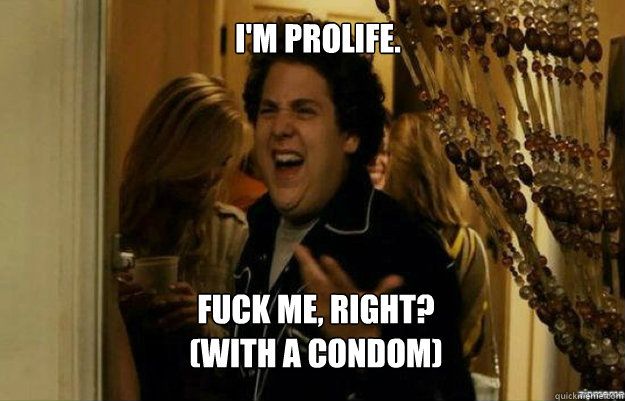 I'm Prolife. FUCK ME, RIGHT?
(With a Condom)  fuck me right