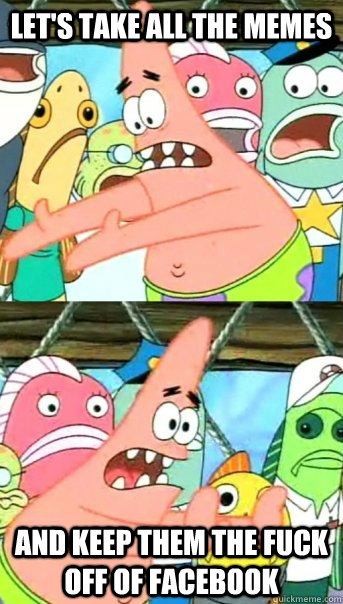 Let's take all the memes  and keep them the fuck off of facebook  Push it somewhere else Patrick