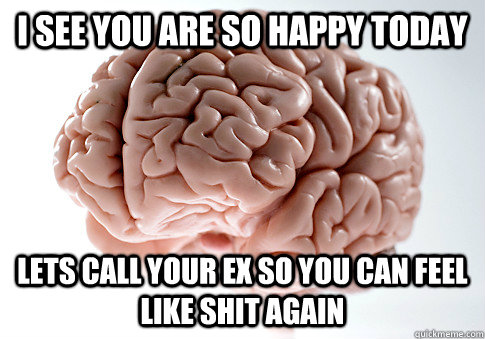 I see you are so happy today  lets call your ex so you can feel like shit again   ScumbagBrain