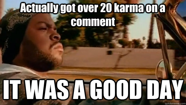 Actually got over 20 karma on a comment IT WAS A GOOD DAY  It was a good day