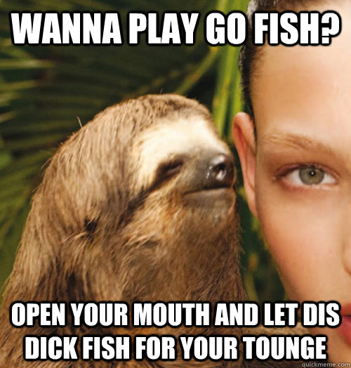 Wanna Play go fish? Open your mouth and let dis dick fish for your tounge  Whispering Sloth