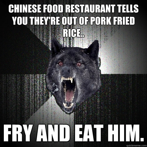 Chinese food restaurant tells you they're out of pork fried rice.. FRy and eat him.  Insanity Wolf