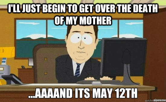 I'll just begin to get over the death of my mother ...AAAAND its may 12th  aaaand its gone