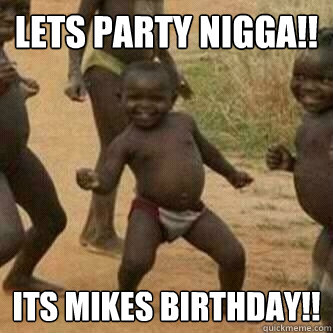 Lets party NIGGA!! ITS Mikes Birthday!!  Its friday niggas