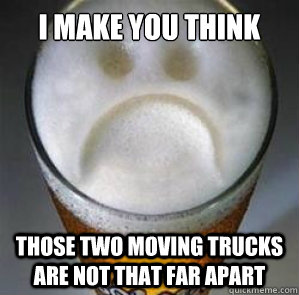 I make you think those two moving trucks are not that far apart  Confession Beer