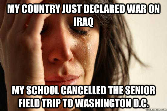 My country just declared war on iraq my school cancelled the senior field trip to washington d.c.  First World Problems