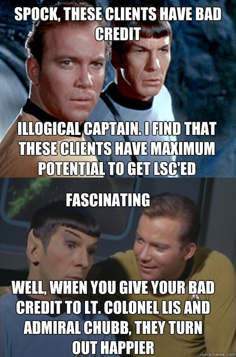 Spock, these clients have bad credit Illogical Captain. I find that these clients have maximum potential to get LSC'ed Fascinating Well, when you give your bad credit to Lt. Colonel Lis and Admiral Chubb, they turn out happier  Kirk and Spock