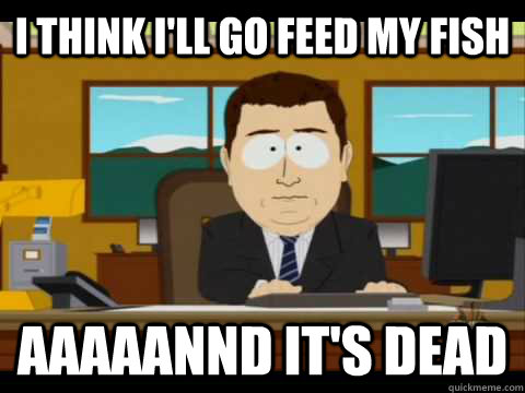 I think I'll go feed my fish Aaaaannd it's dead  Aaand its gone