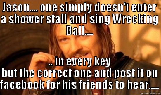 JASON.... ONE SIMPLY DOESN'T ENTER A SHOWER STALL AND SING WRECKING BALL.... .. IN EVERY KEY BUT THE CORRECT ONE AND POST IT ON FACEBOOK FOR HIS FRIENDS TO HEAR..... Boromir