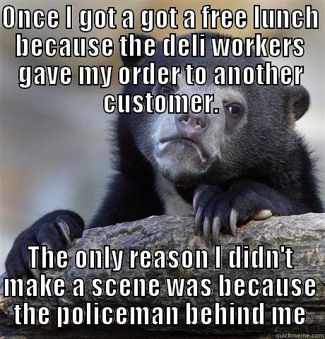 ONCE I GOT A GOT A FREE LUNCH BECAUSE THE DELI WORKERS GAVE MY ORDER TO ANOTHER CUSTOMER. THE ONLY REASON I DIDN'T MAKE A SCENE WAS BECAUSE THE POLICEMAN BEHIND ME Confession Bear