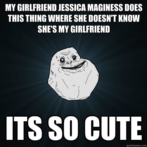 my girlfriend jessica maginess does this thing where she doesn't know she's my girlfriend its so cute  Forever Alone