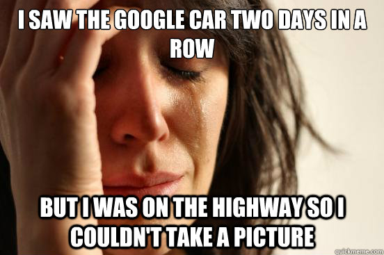 I saw the google car two days in a row but I was on the highway so i couldn't take a picture  First World Problems