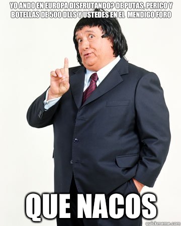 Yo ando en europa disfrutando? De putas, perico y botellas de 500 dlls y ustedes en el  mendigo foro que nacos  El Pirruris