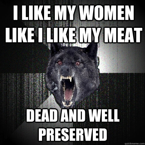 i like my women like I like my meat dead and well preserved  Insanity Wolf