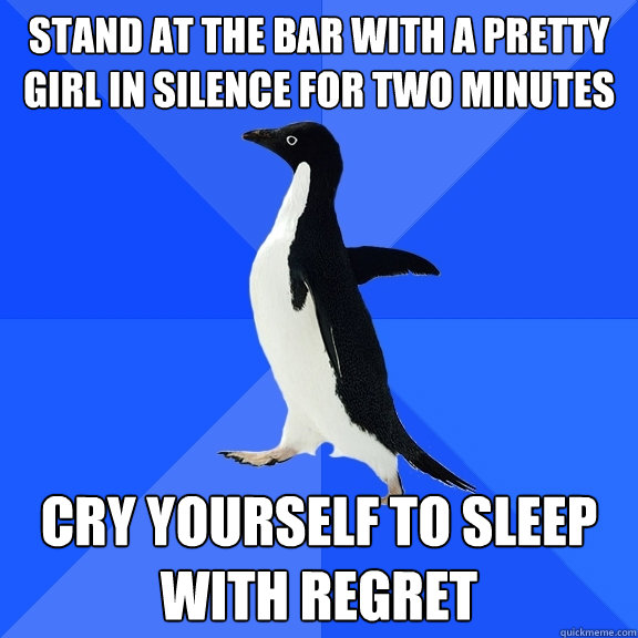 Stand at the bar with a pretty girl in silence for two minutes cry yourself to sleep with regret  Socially Awkward Penguin