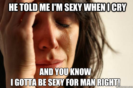 he told me i'm sexy when i cry and you know
i gotta be sexy for man right!  First World Problems
