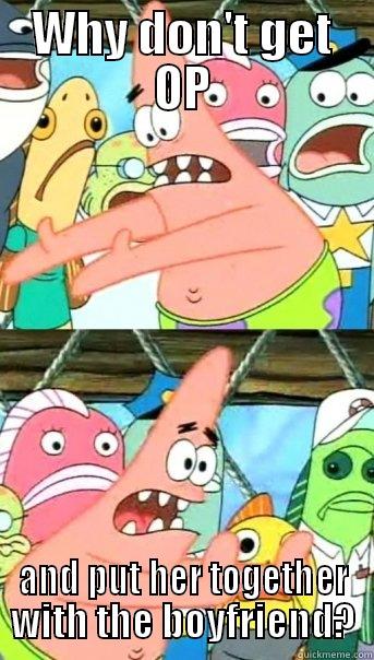 WHY DON'T GET OP AND PUT HER TOGETHER WITH THE BOYFRIEND? Push it somewhere else Patrick