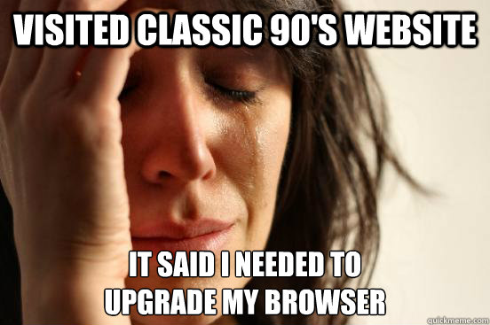 Visited classic 90's website It said I needed to
upgrade my browser - Visited classic 90's website It said I needed to
upgrade my browser  First World Problems