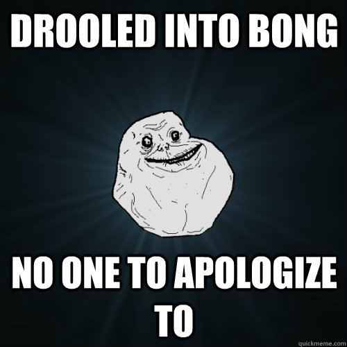 drooled into bong no one to apologize to  Forever Alone