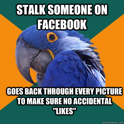 Stalk someone on facebook  goes back through every picture to make sure no accidental 