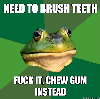 Need to brush teeth fuck it, chew gum instead  Foul Bachelor Frog