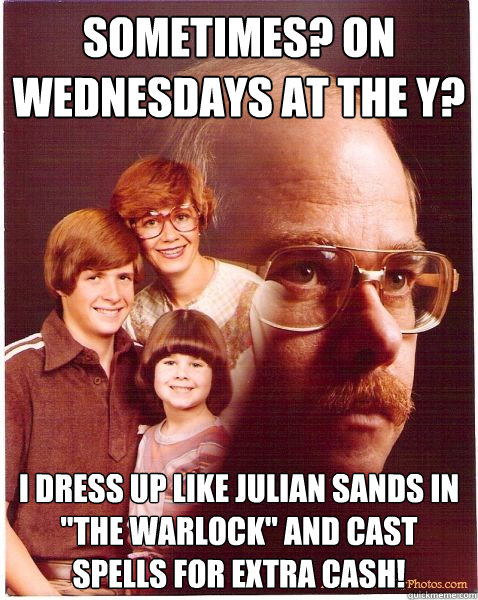 Sometimes? On Wednesdays at the Y?  I dress up like Julian Sands in 