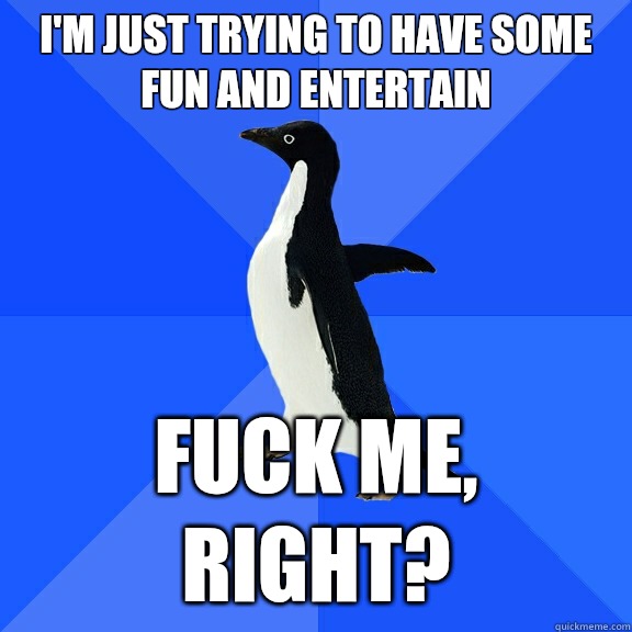 I'm just trying to have some fun and entertain fuck me, right?  Socially Awkward Penguin